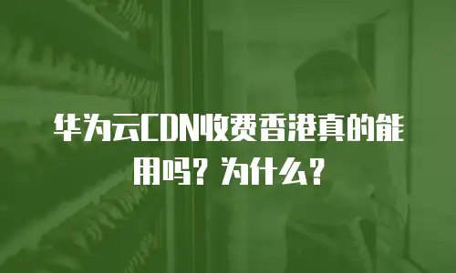 华为云CDN收费香港真的能用吗？为什么？
