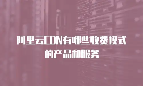 阿里云CDN有哪些收费模式的产品和服务