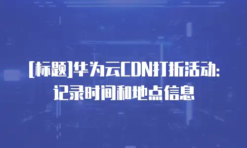 [标题]华为云CDN打折活动：记录时间和地点信息
