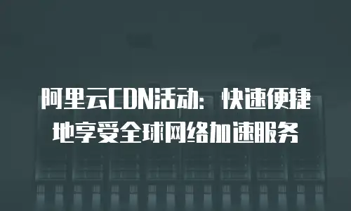 阿里云CDN活动：快速便捷地享受全球网络加速服务