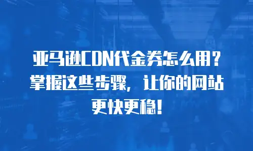 亚马逊CDN代金券怎么用？掌握这些步骤，让你的网站更快更稳！