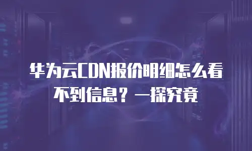 华为云CDN报价明细怎么看不到信息？一探究竟