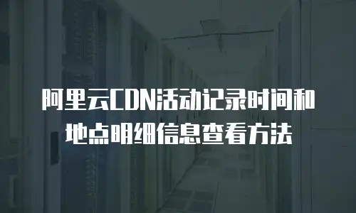 阿里云CDN活动记录时间和地点明细信息查看方法