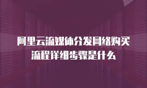 阿里云流媒体分发网络购买流程详细步骤是什么