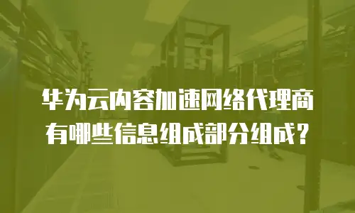 华为云内容加速网络代理商有哪些信息组成部分组成？