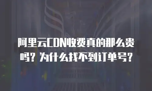 阿里云CDN收费真的那么贵吗？为什么找不到订单号？