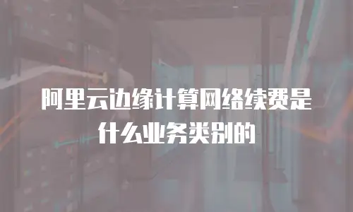 阿里云边缘计算网络续费是什么业务类别的