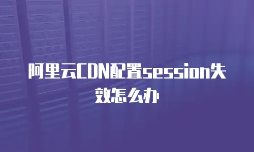 阿里云CDN配置session失效怎么办