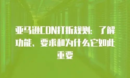 亚马逊CDN打折规则：了解功能、要求和为什么它如此重要