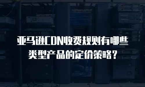 亚马逊CDN收费规则有哪些类型产品的定价策略？