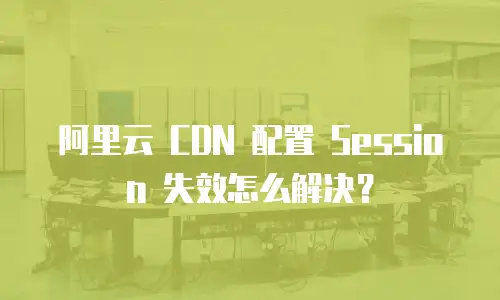 阿里云 CDN 配置 Session 失效怎么解决？