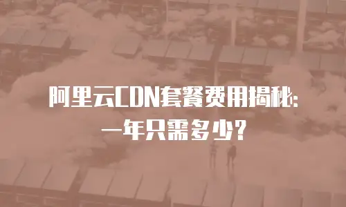 阿里云CDN套餐费用揭秘：一年只需多少？