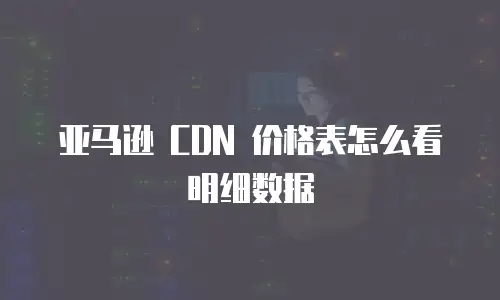 亚马逊 CDN 价格表怎么看明细数据