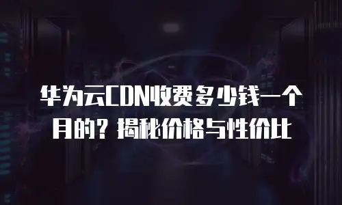 华为云CDN收费多少钱一个月的？揭秘价格与性价比