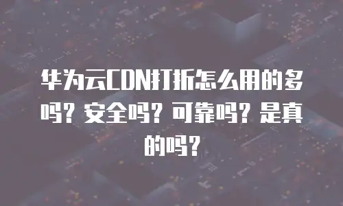 华为云CDN打折怎么用的多吗？安全吗？可靠吗？是真的吗？