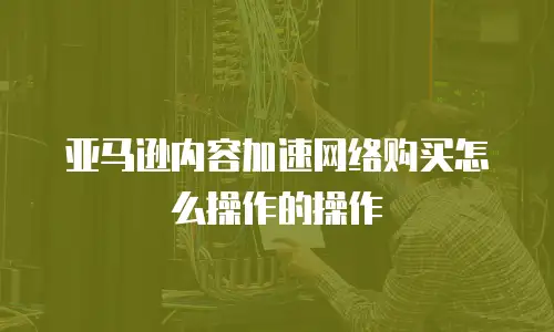 亚马逊内容加速网络购买怎么操作的操作