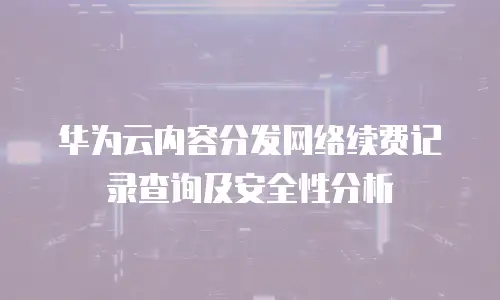 华为云内容分发网络续费记录查询及安全性分析