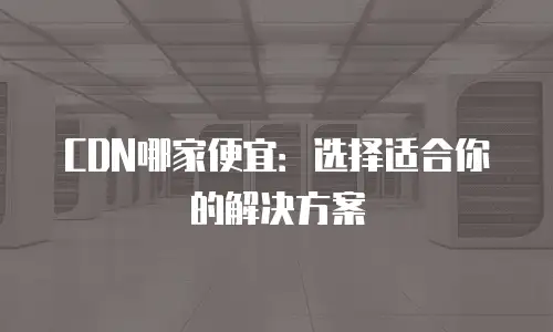 CDN哪家便宜：选择适合你的解决方案