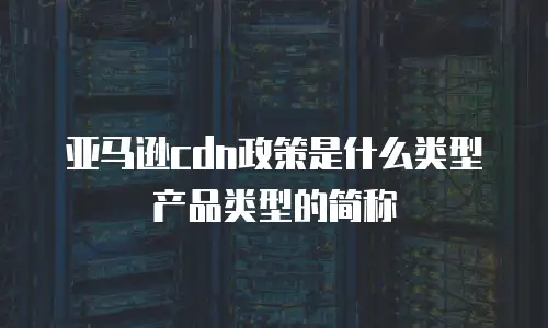 亚马逊cdn政策是什么类型产品类型的简称