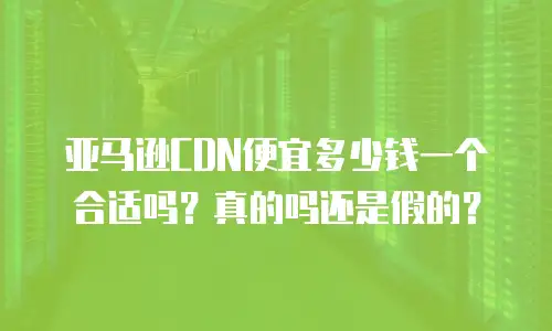 亚马逊CDN便宜多少钱一个合适吗？真的吗还是假的？
