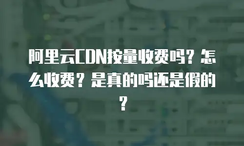 阿里云CDN按量收费吗？怎么收费？是真的吗还是假的？