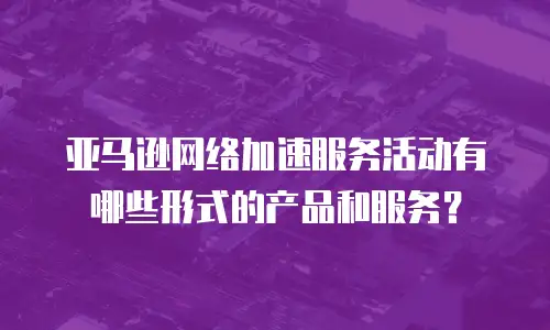 亚马逊网络加速服务活动有哪些形式的产品和服务？