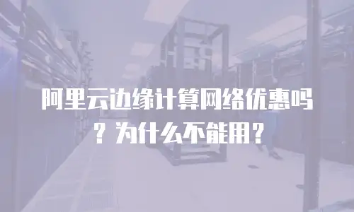阿里云边缘计算网络优惠吗？为什么不能用？