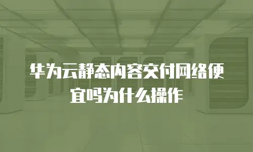 华为云静态内容交付网络便宜吗为什么操作