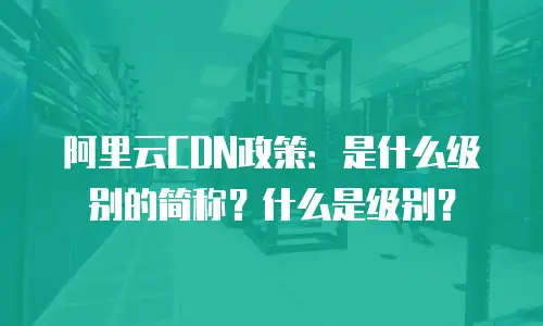 阿里云CDN政策：是什么级别的简称？什么是级别？
