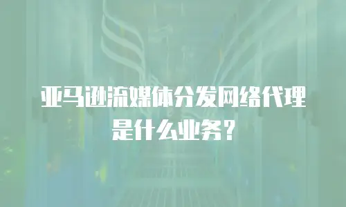 亚马逊流媒体分发网络代理是什么业务？
