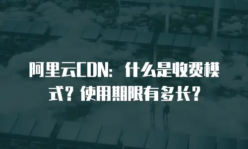 阿里云CDN：什么是收费模式？使用期限有多长？