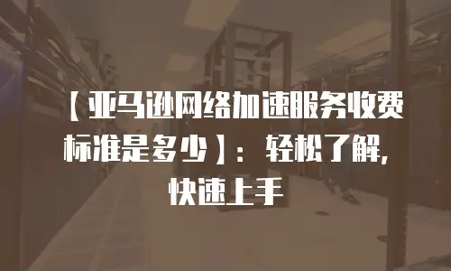 【亚马逊网络加速服务收费标准是多少】：轻松了解，快速上手
