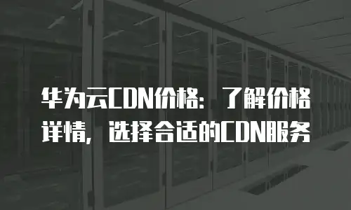 华为云CDN价格：了解价格详情，选择合适的CDN服务