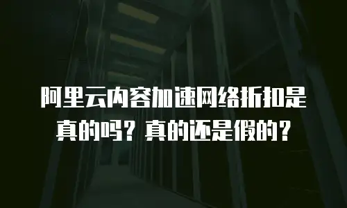 阿里云内容加速网络折扣是真的吗？真的还是假的？