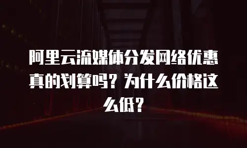 阿里云流媒体分发网络优惠真的划算吗？为什么价格这么低？