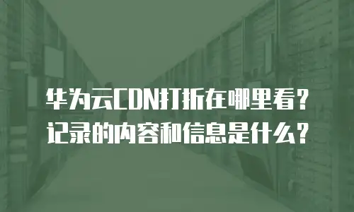 华为云CDN打折在哪里看？记录的内容和信息是什么？