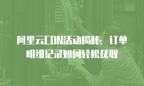 阿里云CDN活动揭秘：订单明细记录如何轻松获取
