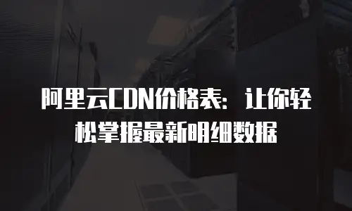 阿里云CDN价格表：让你轻松掌握最新明细数据