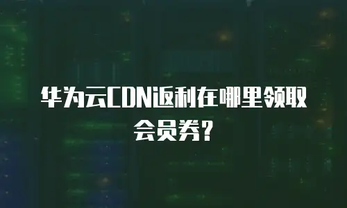 华为云CDN返利在哪里领取会员券？