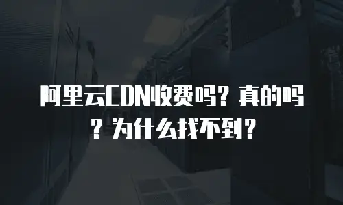 阿里云CDN收费吗？真的吗？为什么找不到？