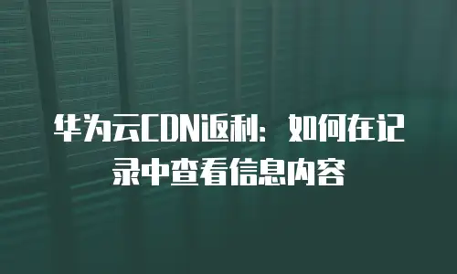 华为云CDN返利：如何在记录中查看信息内容