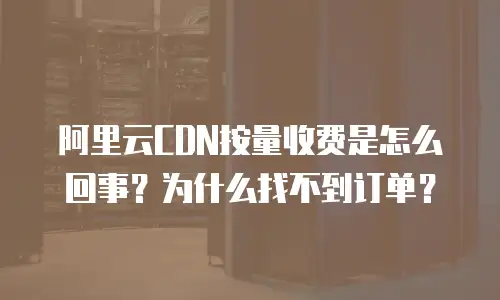 阿里云CDN按量收费是怎么回事？为什么找不到订单？