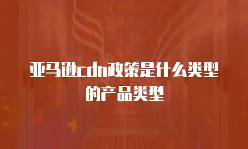 亚马逊cdn政策是什么类型的产品类型