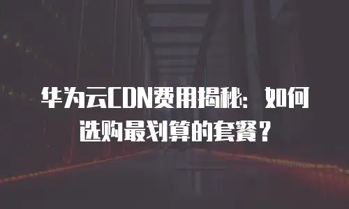 华为云CDN费用揭秘：如何选购最划算的套餐？