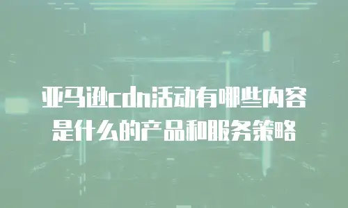 亚马逊cdn活动有哪些内容是什么的产品和服务策略