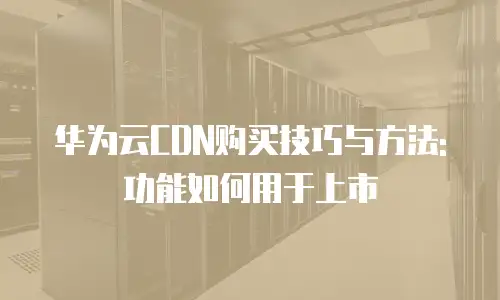 华为云CDN购买技巧与方法:功能如何用于上市