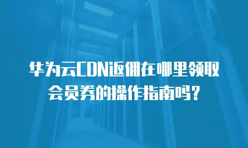 华为云CDN返佣在哪里领取会员券的操作指南吗？