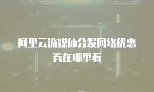 阿里云流媒体分发网络优惠券在哪里看