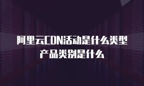 阿里云CDN活动是什么类型产品类别是什么