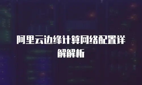 阿里云边缘计算网络配置详解解析